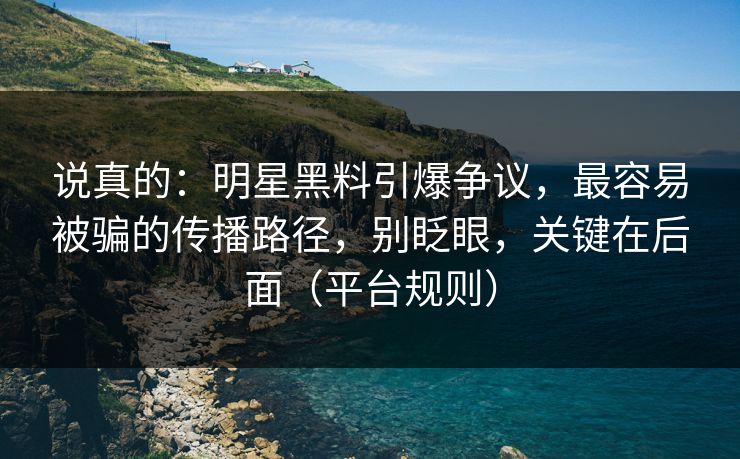 说真的：明星黑料引爆争议，最容易被骗的传播路径，别眨眼，关键在后面（平台规则）
