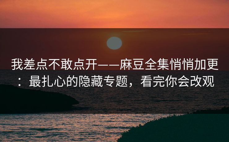 我差点不敢点开——麻豆全集悄悄加更：最扎心的隐藏专题，看完你会改观