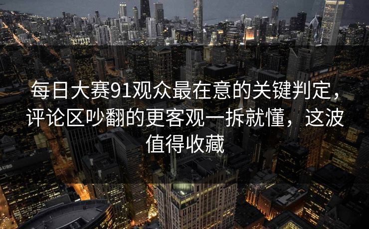 每日大赛91观众最在意的关键判定，评论区吵翻的更客观一拆就懂，这波值得收藏