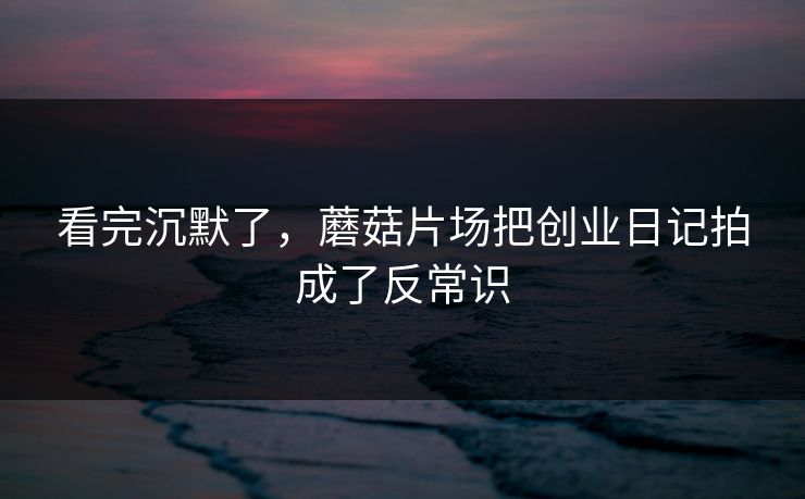 看完沉默了，蘑菇片场把创业日记拍成了反常识