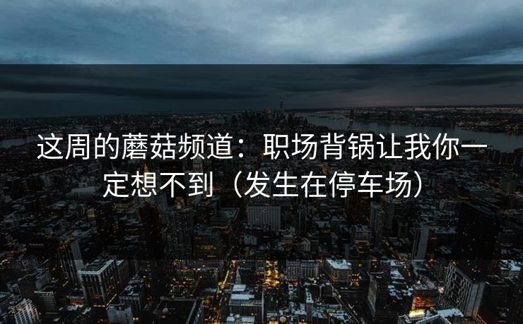 这周的蘑菇频道:职场背锅让我你一定想不到(发生在停车场) 这周的蘑菇频道:职场背锅让我你一定想不到(发生在停车场)