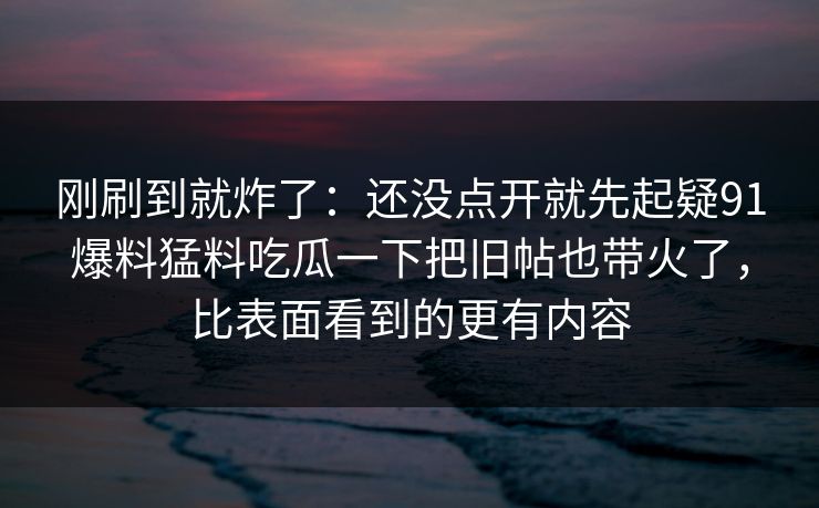 刚刷到就炸了:还没点开就先起疑91爆料猛料吃瓜一下把旧帖也带火了,比表面看到的更有内容 刚刷到就炸了:还没点开就先起疑91爆料猛料吃瓜一下把旧帖也带火了,比表面看到的更有内容